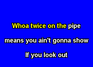 Whoa twice on the pipe

means you ain't gonna show

If you look out