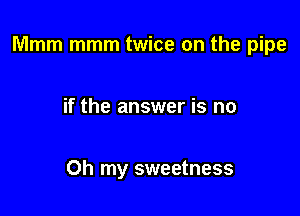 Mmm mmm twice on the pipe

if the answer is no

Oh my sweetness