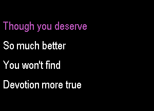 Though you deserve

So much better
You won't find

Devotion more true
