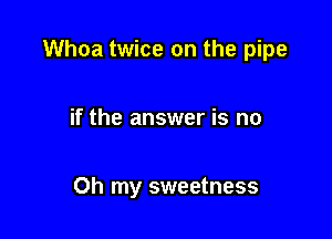 Whoa twice on the pipe

if the answer is no

Oh my sweetness