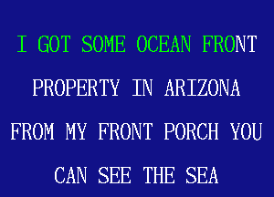 I GOT SOME OCEAN FRONT
PROPERTY IN ARIZONA
FROM MY FRONT PORCH YOU
CAN SEE THE SEA
