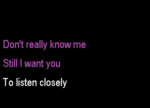 Don't really know me

Still I want you

To listen closely