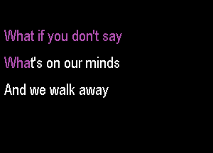 What if you don't say

Whafs on our minds

And we walk away