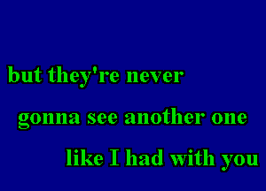 but they're never

gonna see another one

like I had with you