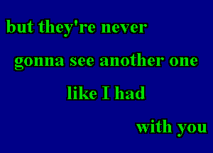 but they're never

gonna see another one
like I had

with you