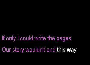 If only I could write the pages

Our story wouldn't end this way