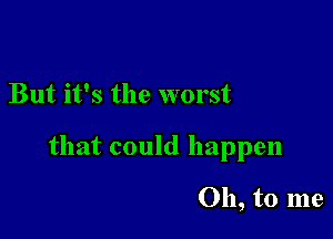 But it's the worst

that could happen

Oh, to me