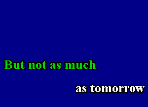 But not as much

as tomorrow