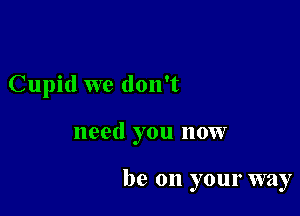 Cupid we don't

need you now

be on your way