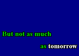 But not as much

as tomorrow