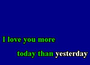 I love you more

today than yesterday