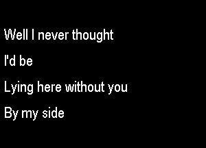 Well I never thought
I'd be

Lying here without you

By my side