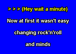 za t) (Hey wait a minute)

Now at first it wasn't easy
changing rock'n'roll

and minds