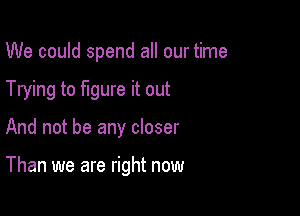 We could spend all our time

Trying to figure it out

And not be any closer

Than we are right now