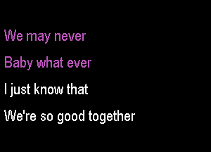 We may never
Baby what ever

ljust know that

We're so good together