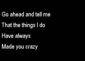 Go ahead and tell me
That the things I do

Have always

Made you crazy