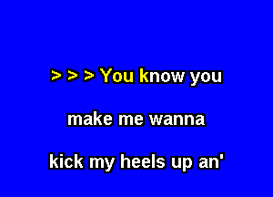 t' -) You know you

make me wanna

kick my heels up an'