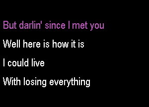 But darlin' since I met you

Well here is how it is
I could live

With losing everything