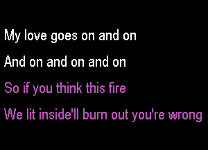 My love goes on and on

And on and on and on

So if you think this fire

We lit inside'll burn out you're wrong