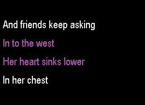 And friends keep asking

In to the west
Her heart sinks lower

In her chest