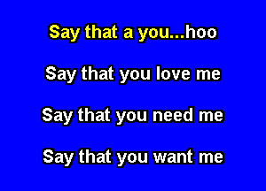 Say that a you...hoo

Say that you love me

Say that you need me

Say that you want me