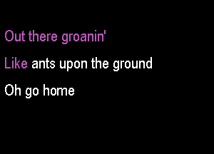 Out there groanin'

Like ants upon the ground

Oh go home