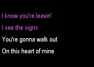 I know you're leavin'

I see the signs
You're gonna walk out

On this heart of mine