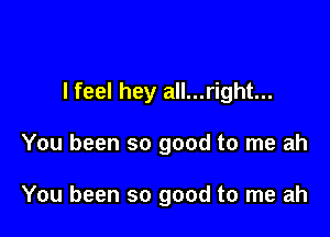 I feel hey all...right...

You been so good to me ah

You been so good to me ah