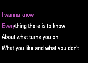 I wanna know

Everything there is to know

About what turns you on

What you like and what you don't