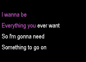 I wanna be

Everything you ever want

So I'm gonna need

Something to go on