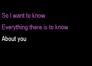 So I want to know

Everything there is to know

About you