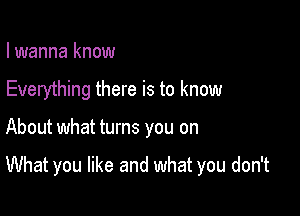 I wanna know

Everything there is to know

About what turns you on

What you like and what you don't