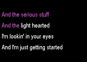 And the serious stuff
And the light hearted

I'm lookin' in your eyes

And I'm just getting started