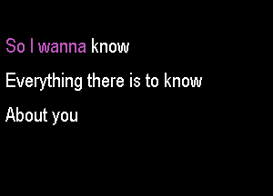 So I wanna know

Everything there is to know

About you