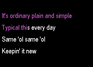 Ifs ordinary plain and simple

Typical this every day

Same 'ol same 'ol

Keepin' it new