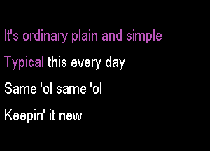 Ifs ordinary plain and simple

Typical this every day

Same 'ol same 'ol

Keepin' it new