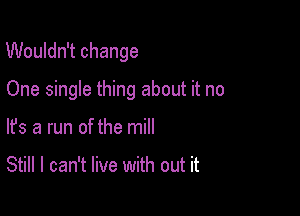 Wouldn't change

One single thing about it no
lfs a run of the mill

Still I can't live with out it