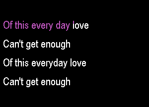 Of this every day love
Can getenough
Of this everyday love

Can't get enough