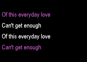 Of this everyday love
Can getenough
Of this everyday love

Can't get enough