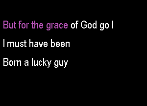 But for the grace of God go I

I must have been

Born a lucky guy