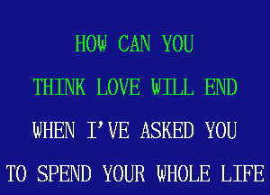 HOW CAN YOU
THINK LOVE WILL END
WHEN PVE ASKED YOU
TO SPEND YOUR WHOLE LIFE