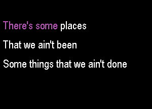 There's some places

That we ain't been

Some things that we ain't done