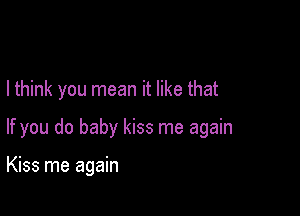 I think you mean it like that

If you do baby kiss me again

Kiss me again