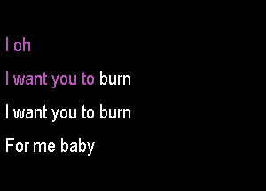 l oh
I want you to burn

lwant you to burn

For me baby