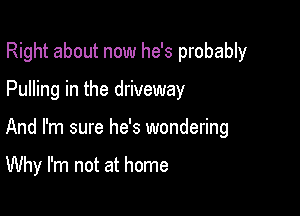 Right about now he's probably

Pulling in the driveway

And I'm sure he's wondering

Why I'm not at home