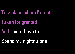 To a place where I'm not
Taken for granted

And I won't have to

Spend my nights alone