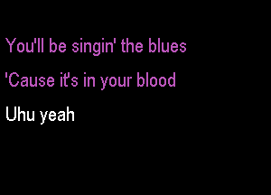 You'll be singin' the blues

'Cause it's in your blood

Uhu yeah