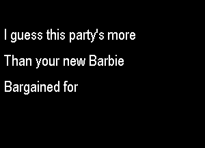 I guess this partYs more

Than your new Barbie

Bargained for