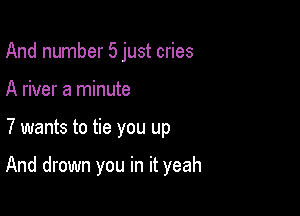 And number 5 just cries

A river a minute

7 wants to tie you up

And drown you in it yeah