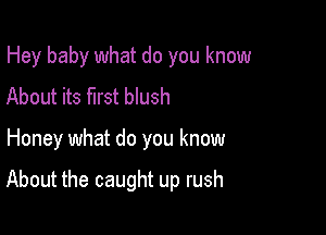 Hey baby what do you know
About its first blush

Honey what do you know

About the caught up rush
